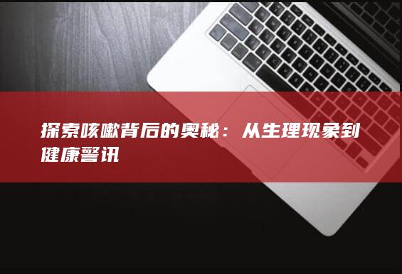 探索咳嗽背后的奥秘：从生理现象到健康警讯