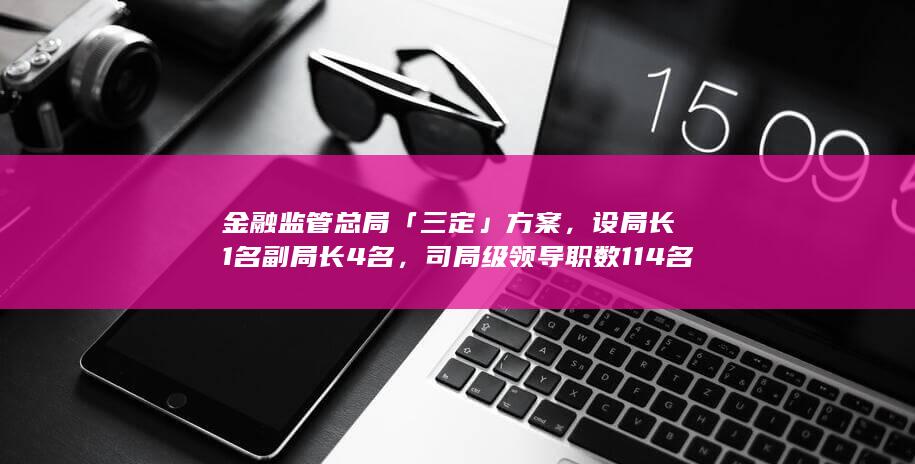 金融监管总局「三定」方案，设局长 1 名副局长 4 名，司局级领导职数 114 名，哪些信息值得关注？