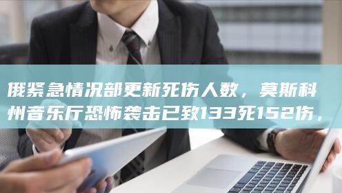 俄紧急情况部更新死伤人数，莫斯科州音乐厅恐怖袭击已致 133 死 152 伤，还有哪些信息值得关注？