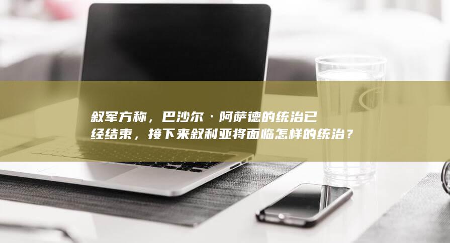 叙军方称，巴沙尔·阿萨德的统治已经结束，接下来叙利亚将面临怎样的统治？