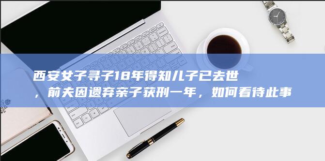 西安女子寻子 18 年得知儿子已去世，前夫因遗弃亲子获刑一年，如何看待此事？