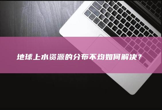 地球上水资源的分布不均如何解决？