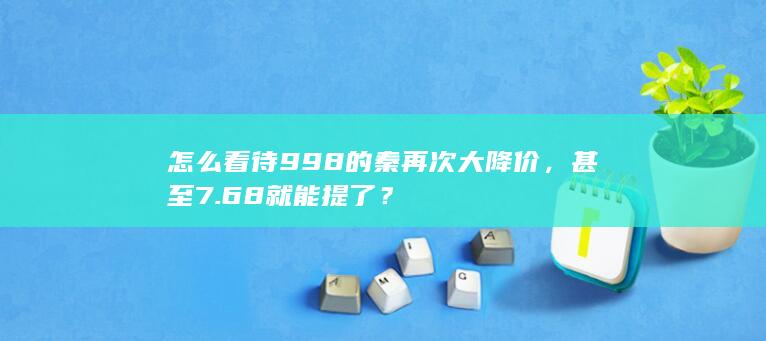 怎么看待998的秦再次大降价，甚至7.68就能提了？