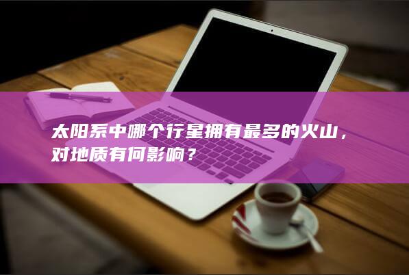 太阳系中哪个行星拥有最多的火山，对地质有何影响？