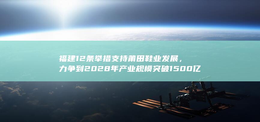 福建 12 条举措支持莆田鞋业发展，力争到 2028 年产业规模突破 1500 亿，哪些信息值得关注？