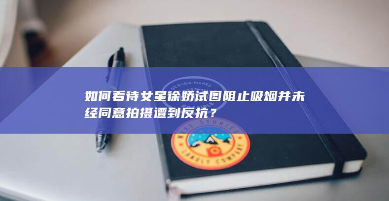 如何看待女星徐娇试图阻止吸烟并未经同意拍摄遭到反抗？