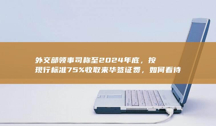 外交部领事司称至 2024 年底，按现行标准 75% 收取来华签证费，如何看待此举？