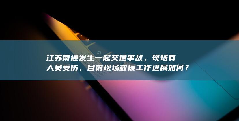 江苏南通发生一起交通事故，现场有人员受伤，目前现场救援工作进展如何？