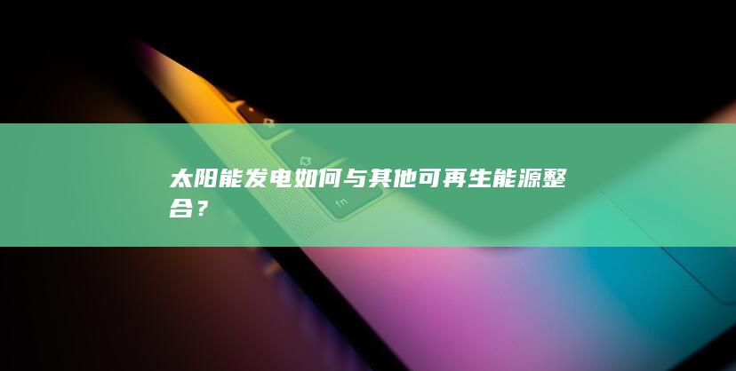 太阳能发电如何与其他可再生能源整合？