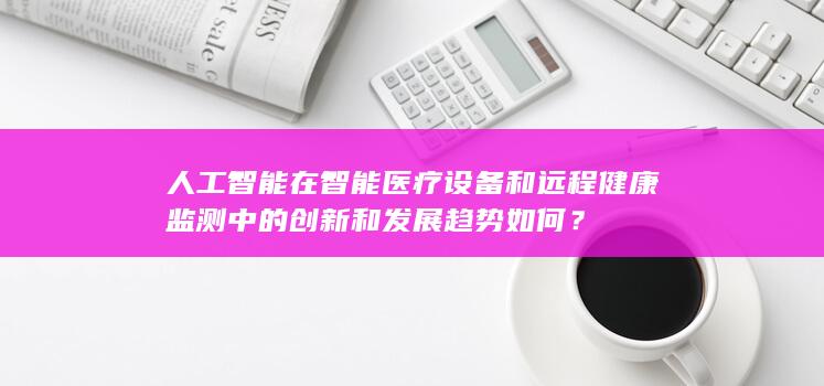 人工智能在智能医疗设备和远程健康监测中的创新和发展趋势如何？