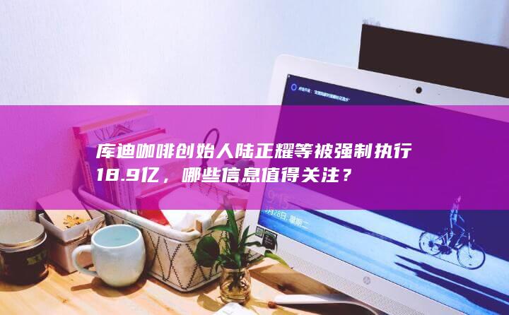 库迪咖啡创始人陆正耀等被强制执行 18.9 亿，哪些信息值得关注？