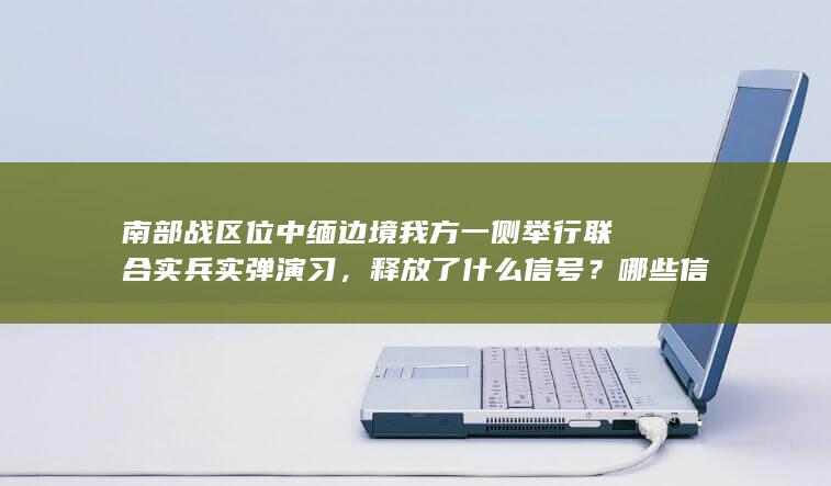 南部战区位中缅边境我方一侧举行联合实兵实弹演习，释放了什么信号？哪些信息值得关注？