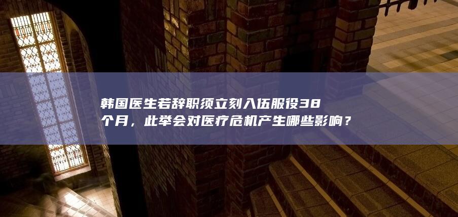 韩国医生若辞职须立刻入伍服役 38 个月，此举会对医疗危机产生哪些影响？