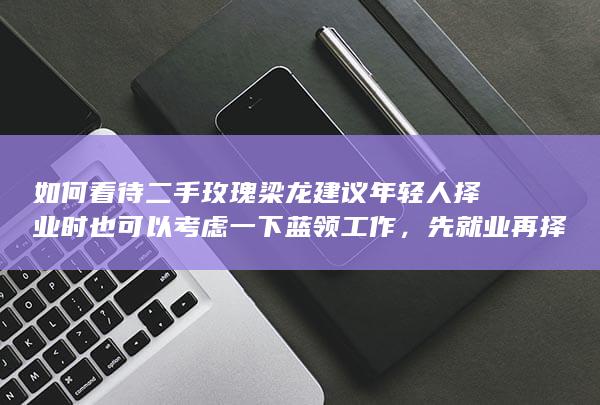 如何看待二手玫瑰梁龙建议年轻人择业时也可以考虑一下蓝领工作，先就业再择业？蓝领工作的发展前景怎么样？