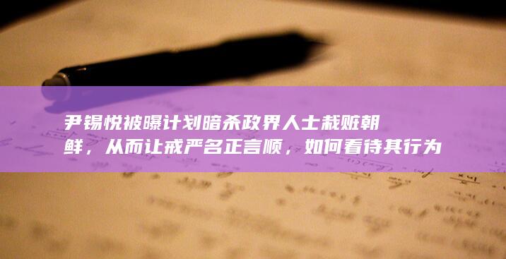 尹锡悦被曝计划暗杀政界人士栽赃朝鲜，从而让戒严名正言顺，如何看待其行为？将带来哪些影响？