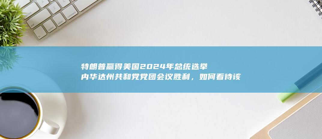 特朗普赢得美国 2024 年总统选举内华达州共和党党团会议胜利，如何看待该结果？