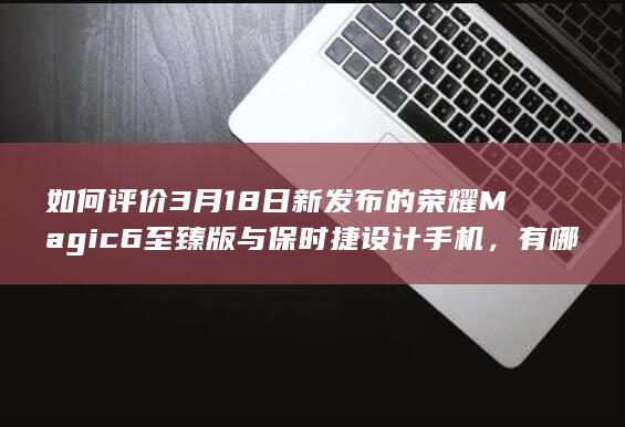 如何评价3月18日新发布的荣耀Magic6至臻版与保时捷设计手机，有哪些亮点和不足？