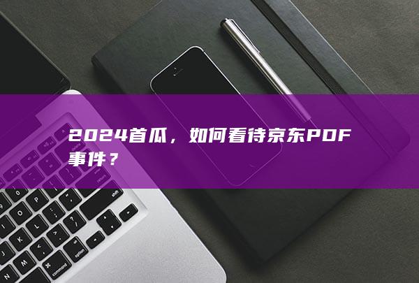 2024首瓜，如何看待京东PDF事件？