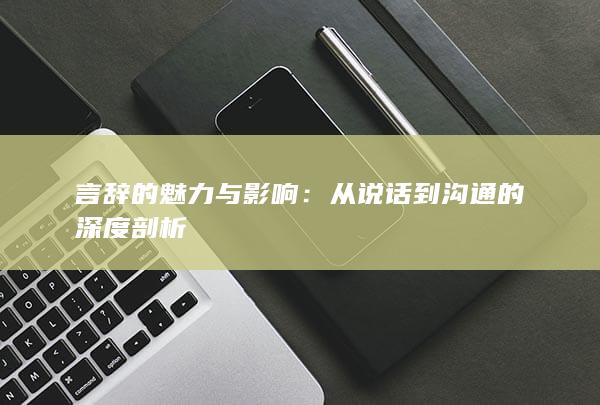 言辞的魅力与影响：从说话到沟通的深度剖析