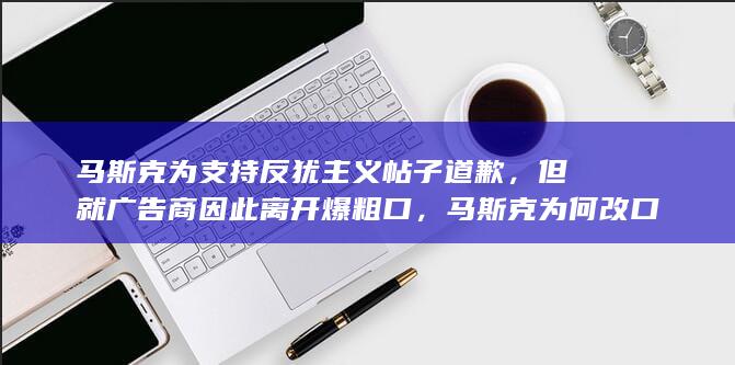 马斯克为支持反犹主义帖子道歉，但就广告商因此离开爆粗口，马斯克为何改口道歉？