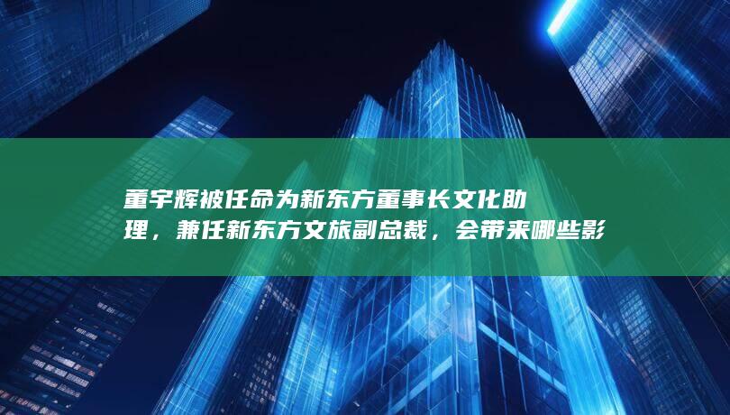 董宇辉被任命为新东方董事长文化助理，兼任新东方文旅副总裁，会带来哪些影响？