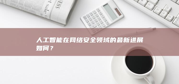 人工智能在网络安全领域的最新进展如何？