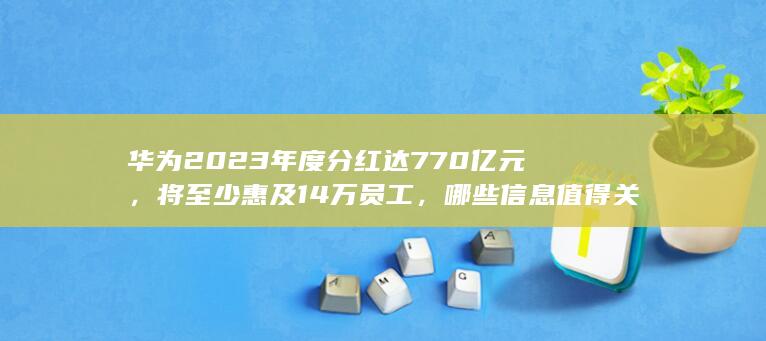 华为 2023 年度分红达 770 亿元，将至少惠及 14 万员工，哪些信息值得关注？