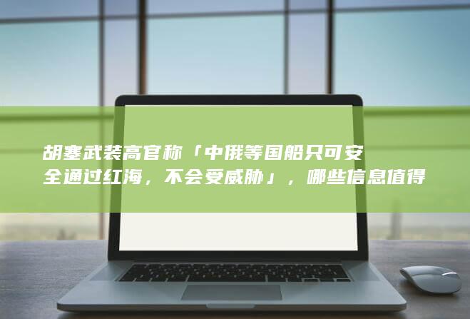 胡塞武装高官称「中俄等国船只可安全通过红海，不会受威胁」，哪些信息值得关注？