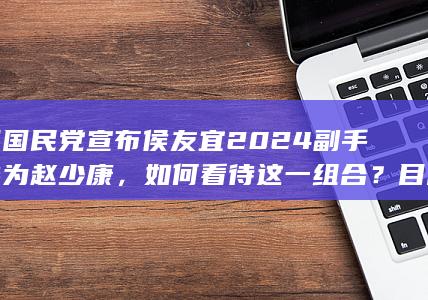 中国国民党宣布侯友宜 2024 副手人选为赵少康，如何看待这一组合？目前台湾地区领导人选举形势如何？