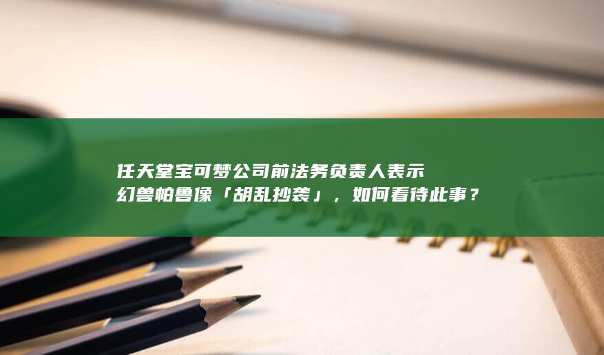 任天堂宝可梦公司前法务负责人表示幻兽帕鲁像「胡乱抄袭」，如何看待此事？