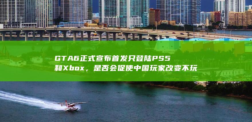 GTA6正式宣布首发只登陆PS5和Xbox，是否会促使中国玩家改变不玩主机游戏的习惯？