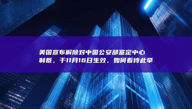 美国宣布解除对中国公安部鉴定中心制裁，于 11 月 16 日生效，如何看待此举？还有哪些信息值得关注？