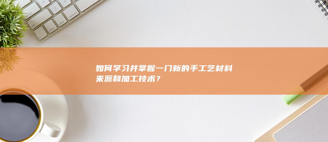 如何学习并掌握一门新的手工艺材料来源和加工技术？