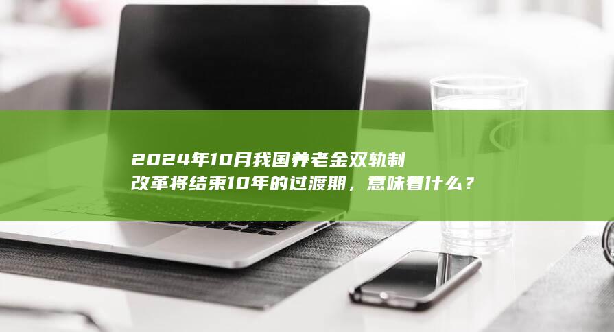 2024 年 10 月我国养老金双轨制改革将结束 10 年的过渡期，意味着什么？会有哪些影响？