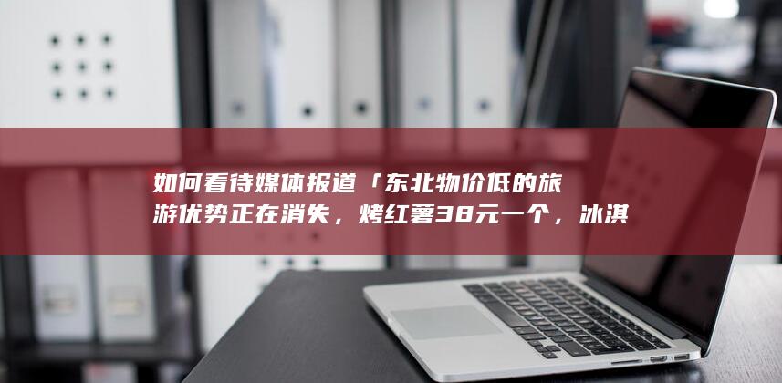 如何看待媒体报道「东北物价低的旅游优势正在消失，烤红薯38元一个，冰淇淋40元一个」？