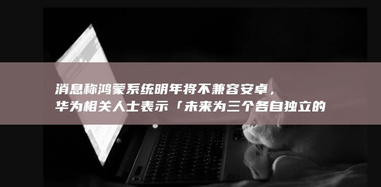 消息称鸿蒙系统明年将不兼容安卓，华为相关人士表示「未来为三个各自独立的操作系统」，哪些信息值得关注？