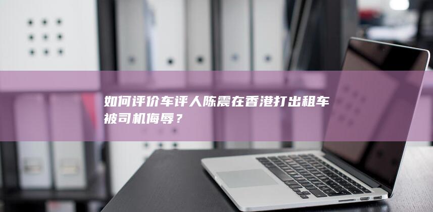 如何评价车评人陈震在香港打出租车被司机侮辱？