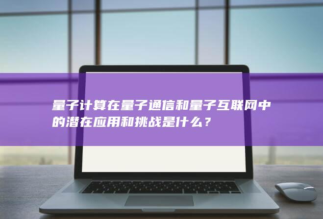 量子计算在量子通信和量子互联网中的潜在应用和挑战是什么？