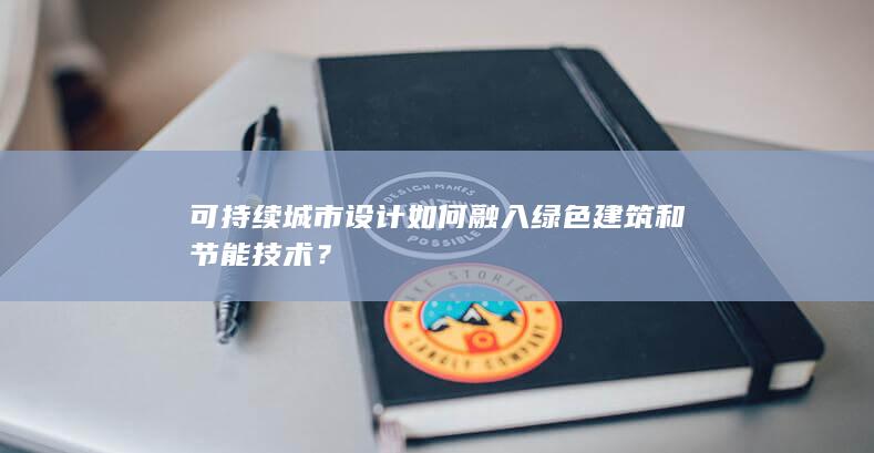 可持续城市设计如何融入绿色建筑和节能技术？