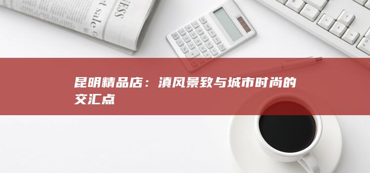 昆明精品店：滇风景致与城市时尚的交汇点