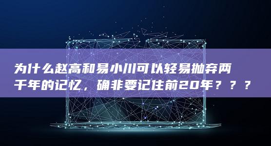 为什么赵高和易小川可以轻易抛弃两千年的记忆，确非要记住前20年？？？