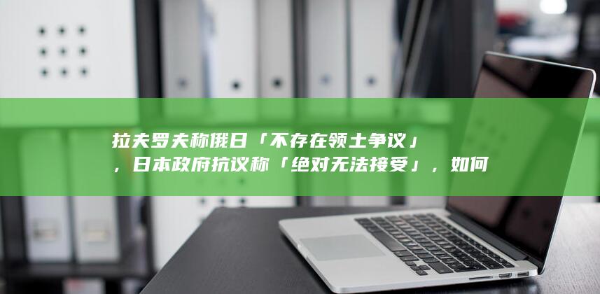 拉夫罗夫称俄日「不存在领土争议」， 日本政府抗议称「绝对无法接受」，如何看待此事？