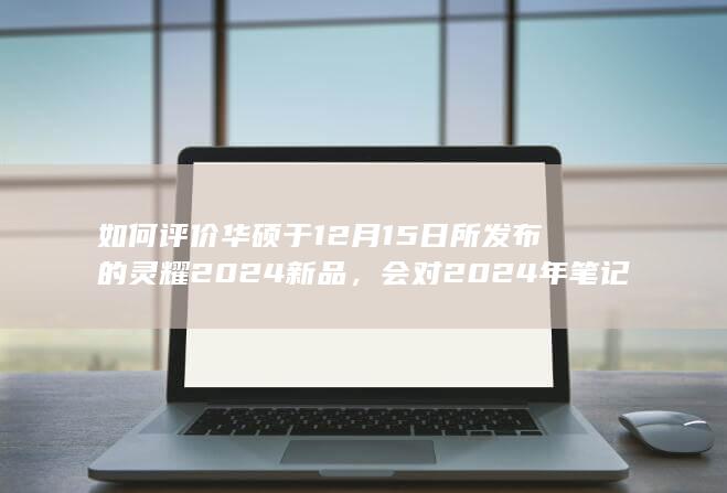 如何评价华硕于12月15日所发布的灵耀2024新品，会对2024年笔记本市场带来什么影响？