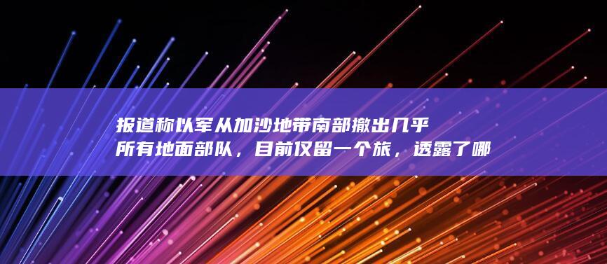 报道称以军从加沙地带南部撤出几乎所有地面部队，目前仅留一个旅，透露了哪些信息？