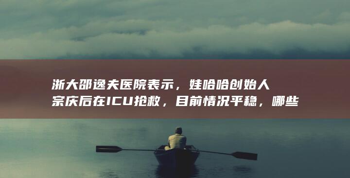 浙大邵逸夫医院表示，娃哈哈创始人宗庆后在 ICU 抢救，目前情况平稳，哪些信息值得关注？