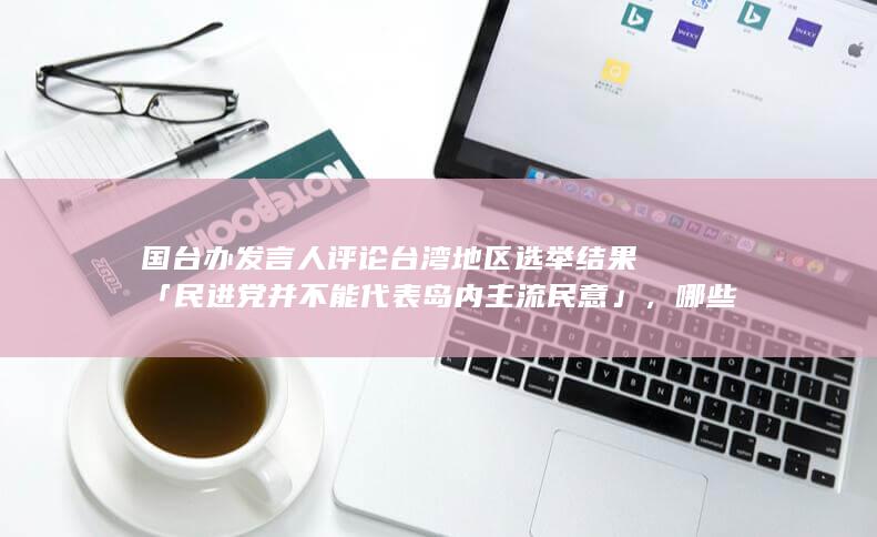 国台办发言人评论台湾地区选举结果「民进党并不能代表岛内主流民意」，哪些信息值得关注？