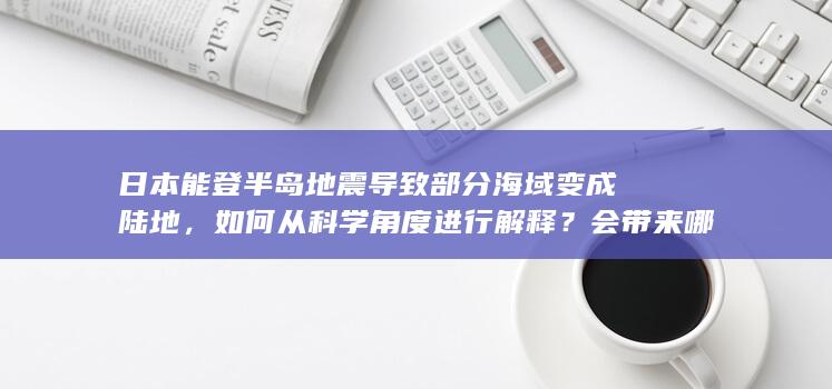 日本能登半岛地震导致部分海域变成陆地，如何从科学角度进行解释？会带来哪些影响？