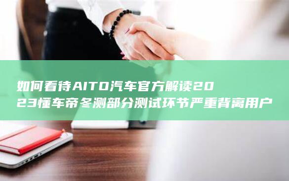 如何看待 AITO 汽车官方解读 2023 懂车帝冬测部分测试环节严重背离用户真实使用场景？