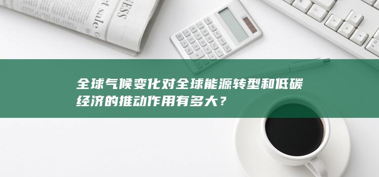 全球气候变化对全球能源转型和低碳经济的推动作用有多大？