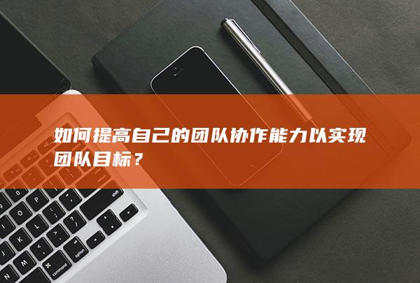 如何提高自己的团队协作能力以实现团队目标？